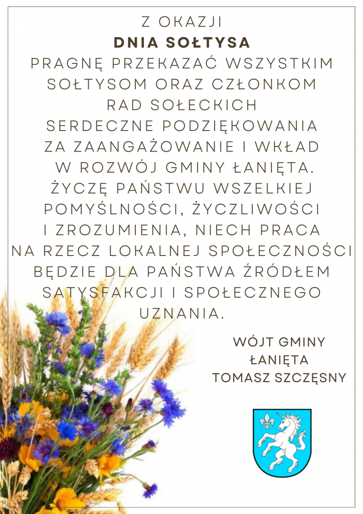 Z okazji Dnia Sołtysa pragnę przekazać wszystkim Sołtysom oraz członkom Rad Sołeckich serdeczne podziękowania za zaangażowanie i wkład w rozwój Gminy Łanięta. Życzę Państwu wszelkiej pomyślności,